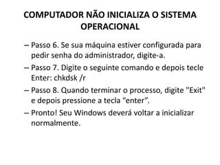 COMPUTADOR NÃO INICIALIZA O SISTEMA
OPERACIONAL
– Passo 6. Se sua máquina estiver configurada para
pedir senha do administrador, digite-a.
– Passo 7. Digite o seguinte comando e depois tecle
Enter: chkdsk /r
– Passo 8. Quando terminar o processo, digite "Exit"
e depois pressione a tecla “enter”.
– Pronto! Seu Windows deverá voltar a inicializar
normalmente.
 