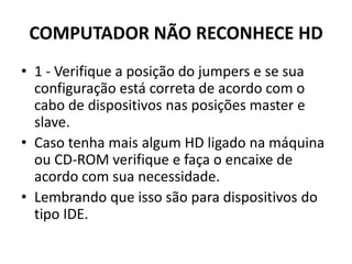 COMPUTADOR NÃO RECONHECE HD
• 1 - Verifique a posição do jumpers e se sua
configuração está correta de acordo com o
cabo de dispositivos nas posições master e
slave.
• Caso tenha mais algum HD ligado na máquina
ou CD-ROM verifique e faça o encaixe de
acordo com sua necessidade.
• Lembrando que isso são para dispositivos do
tipo IDE.
 