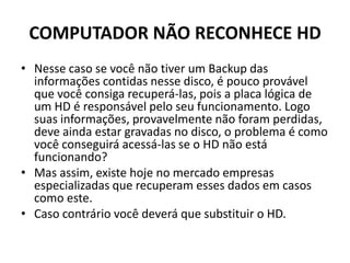 COMPUTADOR NÃO RECONHECE HD
• Nesse caso se você não tiver um Backup das
informações contidas nesse disco, é pouco provável
que você consiga recuperá-las, pois a placa lógica de
um HD é responsável pelo seu funcionamento. Logo
suas informações, provavelmente não foram perdidas,
deve ainda estar gravadas no disco, o problema é como
você conseguirá acessá-las se o HD não está
funcionando?
• Mas assim, existe hoje no mercado empresas
especializadas que recuperam esses dados em casos
como este.
• Caso contrário você deverá que substituir o HD.
 