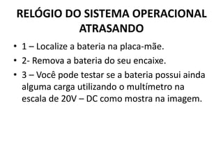 RELÓGIO DO SISTEMA OPERACIONAL
ATRASANDO
• 1 – Localize a bateria na placa-mãe.
• 2- Remova a bateria do seu encaixe.
• 3 – Você pode testar se a bateria possui ainda
alguma carga utilizando o multímetro na
escala de 20V – DC como mostra na imagem.
 