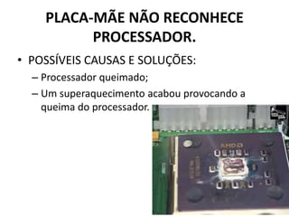 PLACA-MÃE NÃO RECONHECE
PROCESSADOR.
• POSSÍVEIS CAUSAS E SOLUÇÕES:
– Processador queimado;
– Um superaquecimento acabou provocando a
queima do processador.
 