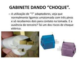 GABINETE DANDO “CHOQUE”.
– A utilização de “T” adaptadores, veja que
normalmente ligamos umatomada com três pinos
e só recebemos dois para contato na tomada. E a
ausência do terceiro? Tai um dos riscos de choque
elétrico.
 
