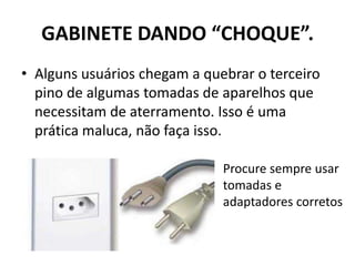 GABINETE DANDO “CHOQUE”.
• Alguns usuários chegam a quebrar o terceiro
pino de algumas tomadas de aparelhos que
necessitam de aterramento. Isso é uma
prática maluca, não faça isso.
Procure sempre usar
tomadas e
adaptadores corretos
 