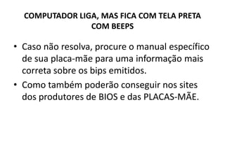 COMPUTADOR LIGA, MAS FICA COM TELA PRETA
COM BEEPS
• Caso não resolva, procure o manual específico
de sua placa-mãe para uma informação mais
correta sobre os bips emitidos.
• Como também poderão conseguir nos sites
dos produtores de BIOS e das PLACAS-MÃE.
 