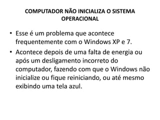 COMPUTADOR NÃO INICIALIZA O SISTEMA
OPERACIONAL
• Esse é um problema que acontece
frequentemente com o Windows XP e 7.
• Acontece depois de uma falta de energia ou
após um desligamento incorreto do
computador, fazendo com que o Windows não
inicialize ou fique reiniciando, ou até mesmo
exibindo uma tela azul.
 