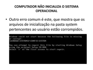 COMPUTADOR NÃO INICIALIZA O SISTEMA
OPERACIONAL
• Outro erro comum é este, que mostra que os
arquivos de inicialização na pasta system
pertencentes ao usuário estão corrompidos.
 