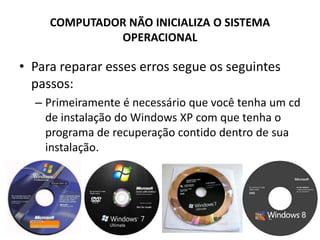 COMPUTADOR NÃO INICIALIZA O SISTEMA
OPERACIONAL
• Para reparar esses erros segue os seguintes
passos:
– Primeiramente é necessário que você tenha um cd
de instalação do Windows XP com que tenha o
programa de recuperação contido dentro de sua
instalação.
 