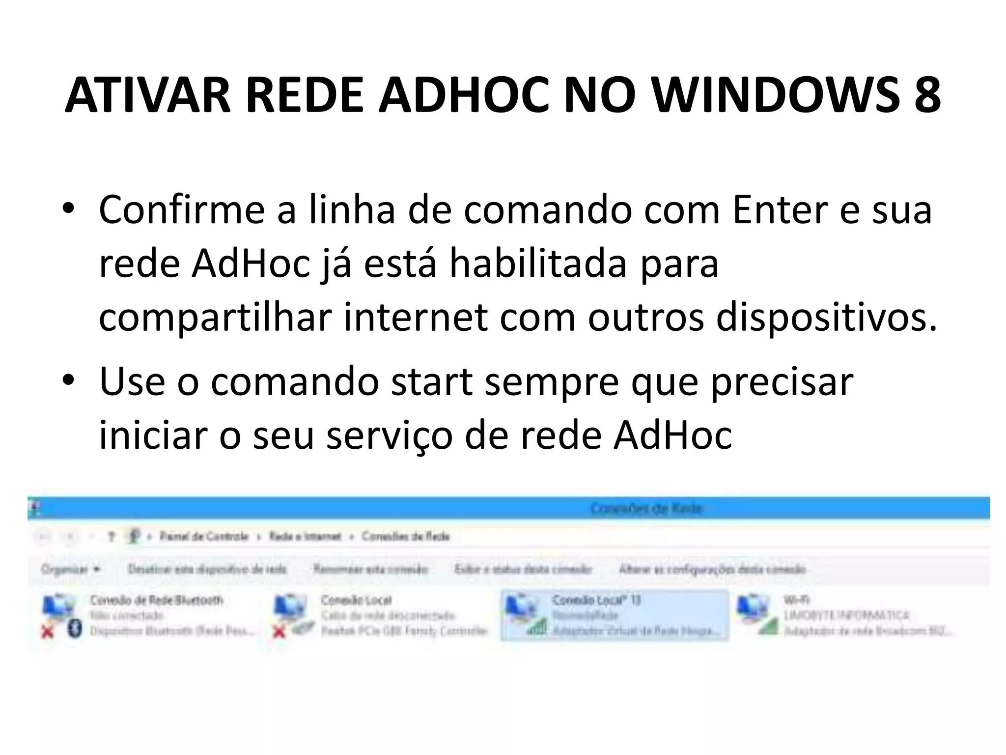 ATIVAR REDE ADHOC NO WINDOWS 8
• Confirme a linha de comando com Enter e sua
rede AdHoc já está habilitada para
compartilhar internet com outros dispositivos.
• Use o comando start sempre que precisar
iniciar o seu serviço de rede AdHoc
 