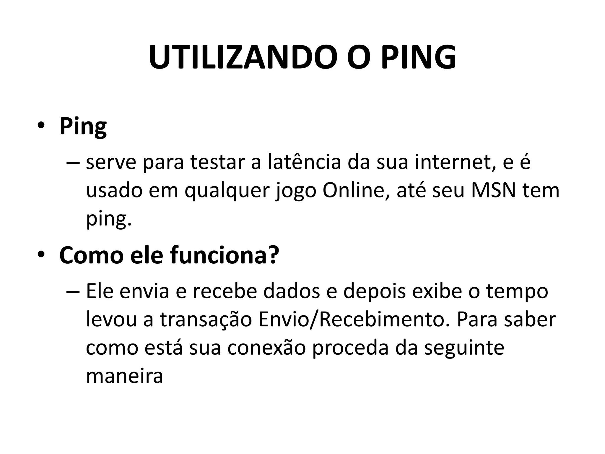 UTILIZANDO O PING
• Ping
– serve para testar a latência da sua internet, e é
usado em qualquer jogo Online, até seu MSN tem
ping.
• Como ele funciona?
– Ele envia e recebe dados e depois exibe o tempo
levou a transação Envio/Recebimento. Para saber
como está sua conexão proceda da seguinte
maneira
 
