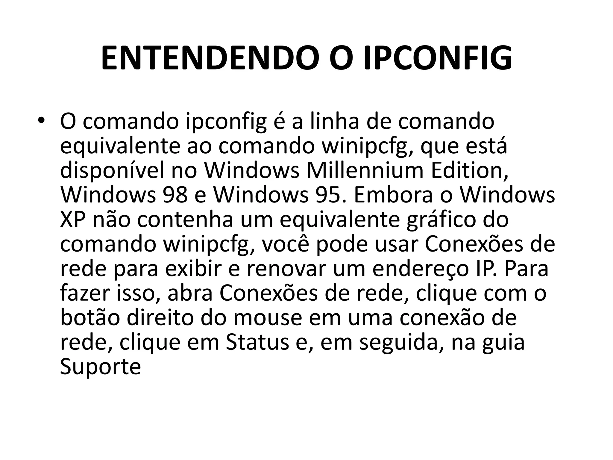 ENTENDENDO O IPCONFIG
• O comando ipconfig é a linha de comando
equivalente ao comando winipcfg, que está
disponível no Windows Millennium Edition,
Windows 98 e Windows 95. Embora o Windows
XP não contenha um equivalente gráfico do
comando winipcfg, você pode usar Conexões de
rede para exibir e renovar um endereço IP. Para
fazer isso, abra Conexões de rede, clique com o
botão direito do mouse em uma conexão de
rede, clique em Status e, em seguida, na guia
Suporte
 