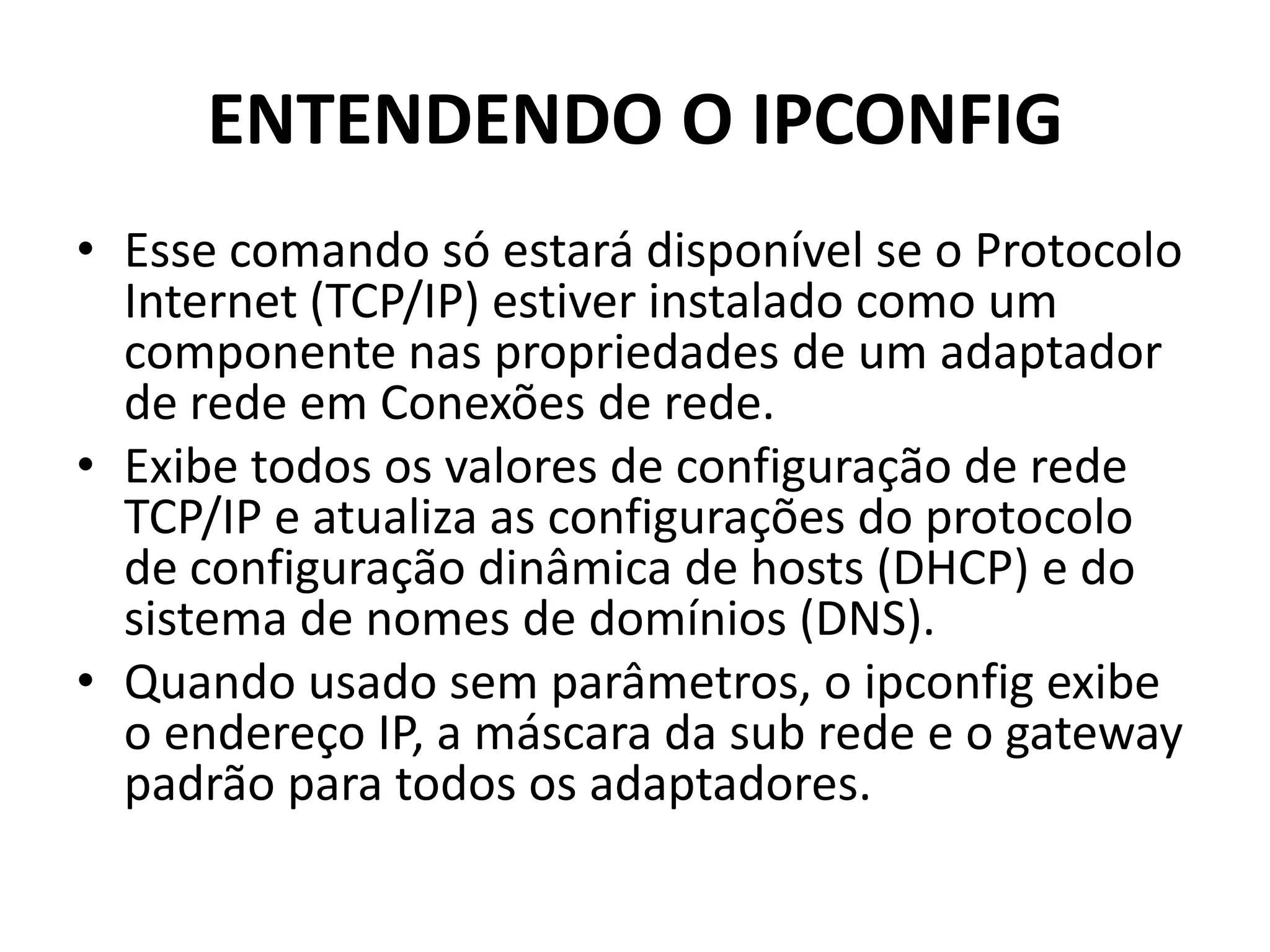 ENTENDENDO O IPCONFIG
• Esse comando só estará disponível se o Protocolo
Internet (TCP/IP) estiver instalado como um
componente nas propriedades de um adaptador
de rede em Conexões de rede.
• Exibe todos os valores de configuração de rede
TCP/IP e atualiza as configurações do protocolo
de configuração dinâmica de hosts (DHCP) e do
sistema de nomes de domínios (DNS).
• Quando usado sem parâmetros, o ipconfig exibe
o endereço IP, a máscara da sub rede e o gateway
padrão para todos os adaptadores.
 
