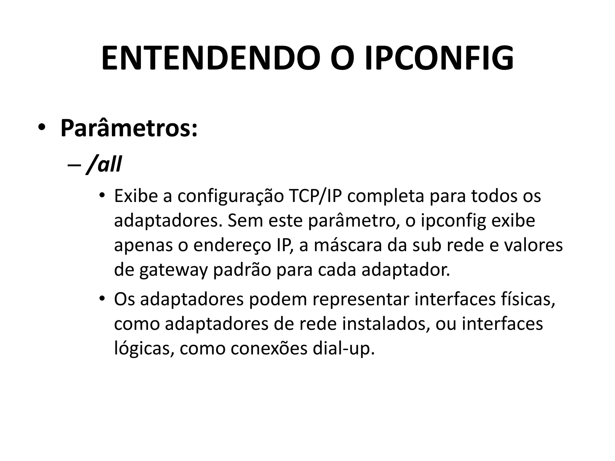ENTENDENDO O IPCONFIG
• Parâmetros:
– /all
• Exibe a configuração TCP/IP completa para todos os
adaptadores. Sem este parâmetro, o ipconfig exibe
apenas o endereço IP, a máscara da sub rede e valores
de gateway padrão para cada adaptador.
• Os adaptadores podem representar interfaces físicas,
como adaptadores de rede instalados, ou interfaces
lógicas, como conexões dial-up.
 