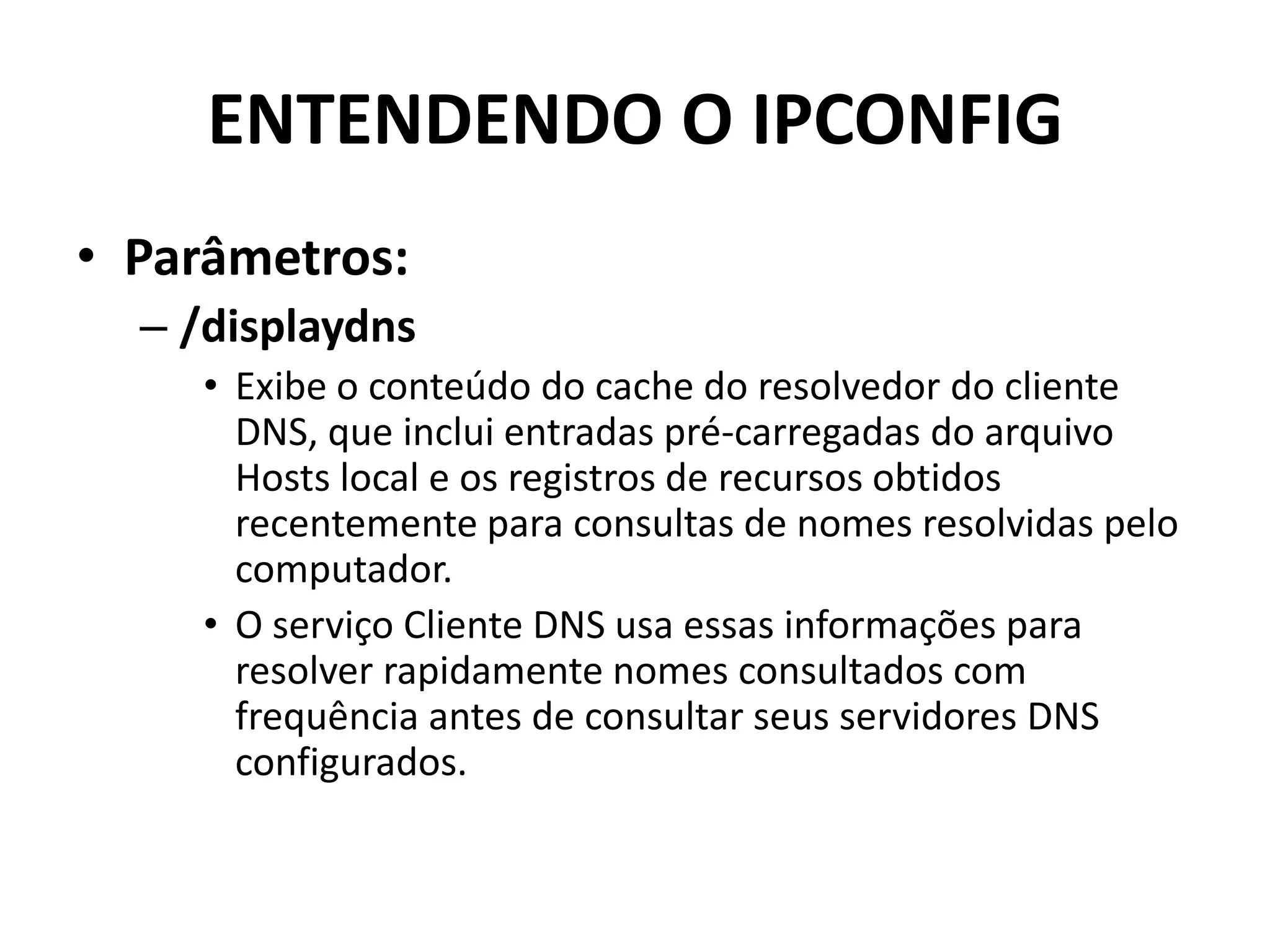 ENTENDENDO O IPCONFIG
• Parâmetros:
– /displaydns
• Exibe o conteúdo do cache do resolvedor do cliente
DNS, que inclui entradas pré-carregadas do arquivo
Hosts local e os registros de recursos obtidos
recentemente para consultas de nomes resolvidas pelo
computador.
• O serviço Cliente DNS usa essas informações para
resolver rapidamente nomes consultados com
frequência antes de consultar seus servidores DNS
configurados.
 