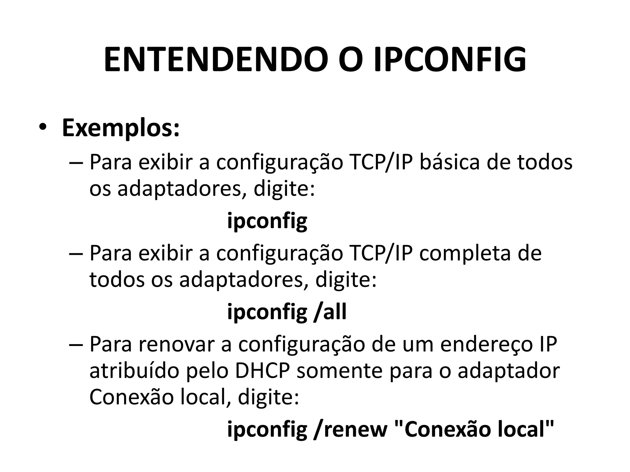 ENTENDENDO O IPCONFIG
• Exemplos:
– Para exibir a configuração TCP/IP básica de todos
os adaptadores, digite:
ipconfig
– Para exibir a configuração TCP/IP completa de
todos os adaptadores, digite:
ipconfig /all
– Para renovar a configuração de um endereço IP
atribuído pelo DHCP somente para o adaptador
Conexão local, digite:
ipconfig /renew "Conexão local"
 