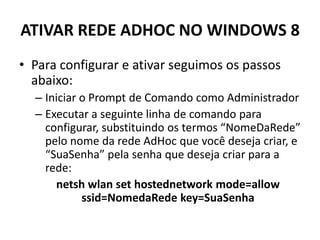 ATIVAR REDE ADHOC NO WINDOWS 8
• Para configurar e ativar seguimos os passos
abaixo:
– Iniciar o Prompt de Comando como Administrador
– Executar a seguinte linha de comando para
configurar, substituindo os termos “NomeDaRede”
pelo nome da rede AdHoc que você deseja criar, e
“SuaSenha” pela senha que deseja criar para a
rede:
netsh wlan set hostednetwork mode=allow
ssid=NomedaRede key=SuaSenha
 