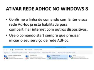 ATIVAR REDE ADHOC NO WINDOWS 8
• Confirme a linha de comando com Enter e sua
rede AdHoc já está habilitada para
compartilhar internet com outros dispositivos.
• Use o comando start sempre que precisar
iniciar o seu serviço de rede AdHoc
 