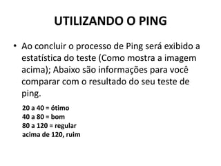 UTILIZANDO O PING
• Ao concluir o processo de Ping será exibido a
estatística do teste (Como mostra a imagem
acima); Abaixo são informações para você
comparar com o resultado do seu teste de
ping.
20 a 40 = ótimo
40 a 80 = bom
80 a 120 = regular
acima de 120, ruim
 