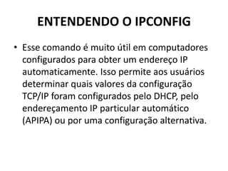 ENTENDENDO O IPCONFIG
• Esse comando é muito útil em computadores
configurados para obter um endereço IP
automaticamente. Isso permite aos usuários
determinar quais valores da configuração
TCP/IP foram configurados pelo DHCP, pelo
endereçamento IP particular automático
(APIPA) ou por uma configuração alternativa.
 