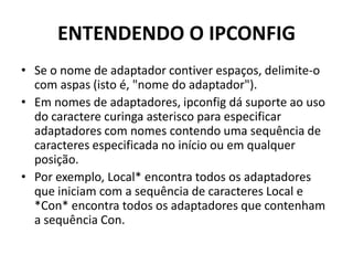 ENTENDENDO O IPCONFIG
• Se o nome de adaptador contiver espaços, delimite-o
com aspas (isto é, "nome do adaptador").
• Em nomes de adaptadores, ipconfig dá suporte ao uso
do caractere curinga asterisco para especificar
adaptadores com nomes contendo uma sequência de
caracteres especificada no início ou em qualquer
posição.
• Por exemplo, Local* encontra todos os adaptadores
que iniciam com a sequência de caracteres Local e
*Con* encontra todos os adaptadores que contenham
a sequência Con.
 