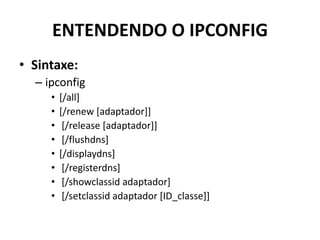 ENTENDENDO O IPCONFIG
• Sintaxe:
– ipconfig
• [/all]
• [/renew [adaptador]]
• [/release [adaptador]]
• [/flushdns]
• [/displaydns]
• [/registerdns]
• [/showclassid adaptador]
• [/setclassid adaptador [ID_classe]]
 