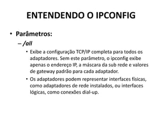 ENTENDENDO O IPCONFIG
• Parâmetros:
– /all
• Exibe a configuração TCP/IP completa para todos os
adaptadores. Sem este parâmetro, o ipconfig exibe
apenas o endereço IP, a máscara da sub rede e valores
de gateway padrão para cada adaptador.
• Os adaptadores podem representar interfaces físicas,
como adaptadores de rede instalados, ou interfaces
lógicas, como conexões dial-up.
 