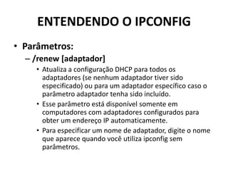 ENTENDENDO O IPCONFIG
• Parâmetros:
– /renew [adaptador]
• Atualiza a configuração DHCP para todos os
adaptadores (se nenhum adaptador tiver sido
especificado) ou para um adaptador específico caso o
parâmetro adaptador tenha sido incluído.
• Esse parâmetro está disponível somente em
computadores com adaptadores configurados para
obter um endereço IP automaticamente.
• Para especificar um nome de adaptador, digite o nome
que aparece quando você utiliza ipconfig sem
parâmetros.
 