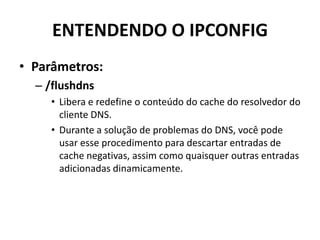 ENTENDENDO O IPCONFIG
• Parâmetros:
– /flushdns
• Libera e redefine o conteúdo do cache do resolvedor do
cliente DNS.
• Durante a solução de problemas do DNS, você pode
usar esse procedimento para descartar entradas de
cache negativas, assim como quaisquer outras entradas
adicionadas dinamicamente.
 