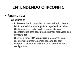 ENTENDENDO O IPCONFIG
• Parâmetros:
– /displaydns
• Exibe o conteúdo do cache do resolvedor do cliente
DNS, que inclui entradas pré-carregadas do arquivo
Hosts local e os registros de recursos obtidos
recentemente para consultas de nomes resolvidas pelo
computador.
• O serviço Cliente DNS usa essas informações para
resolver rapidamente nomes consultados com
frequência antes de consultar seus servidores DNS
configurados.
 