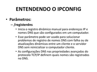 ENTENDENDO O IPCONFIG
• Parâmetros:
– /registerdns
• Inicia o registro dinâmico manual para endereços IP e
nomes DNS que são configurados em um computador.
• Esse parâmetro pode ser usado para solucionar
problemas de registro de nomes DNS com falha ou de
atualizações dinâmicas entre um cliente e o servidor
DNS sem reinicializar o computador cliente.
• As configurações DNS nas propriedades avançadas do
protocolo TCP/IP definem quais nomes são registrados
no DNS.
 