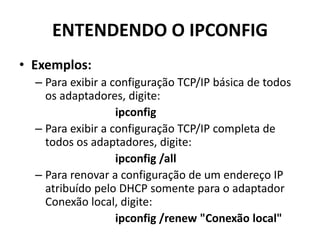 ENTENDENDO O IPCONFIG
• Exemplos:
– Para exibir a configuração TCP/IP básica de todos
os adaptadores, digite:
ipconfig
– Para exibir a configuração TCP/IP completa de
todos os adaptadores, digite:
ipconfig /all
– Para renovar a configuração de um endereço IP
atribuído pelo DHCP somente para o adaptador
Conexão local, digite:
ipconfig /renew "Conexão local"
 