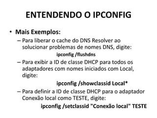 ENTENDENDO O IPCONFIG
• Mais Exemplos:
– Para liberar o cache do DNS Resolver ao
solucionar problemas de nomes DNS, digite:
ipconfig /flushdns
– Para exibir a ID de classe DHCP para todos os
adaptadores com nomes iniciados com Local,
digite:
ipconfig /showclassid Local*
– Para definir a ID de classe DHCP para o adaptador
Conexão local como TESTE, digite:
ipconfig /setclassid "Conexão local" TESTE
 