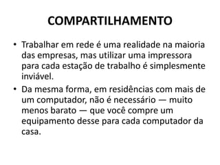 COMPARTILHAMENTO
• Trabalhar em rede é uma realidade na maioria
das empresas, mas utilizar uma impressora
para cada estação de trabalho é simplesmente
inviável.
• Da mesma forma, em residências com mais de
um computador, não é necessário — muito
menos barato — que você compre um
equipamento desse para cada computador da
casa.
 
