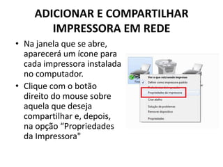 ADICIONAR E COMPARTILHAR
IMPRESSORA EM REDE
• Na janela que se abre,
aparecerá um ícone para
cada impressora instalada
no computador.
• Clique com o botão
direito do mouse sobre
aquela que deseja
compartilhar e, depois,
na opção “Propriedades
da Impressora"
 