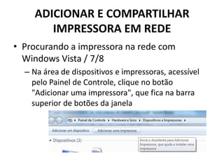 ADICIONAR E COMPARTILHAR
IMPRESSORA EM REDE
• Procurando a impressora na rede com
Windows Vista / 7/8
– Na área de dispositivos e impressoras, acessível
pelo Painel de Controle, clique no botão
"Adicionar uma impressora", que fica na barra
superior de botões da janela
 