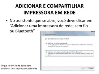 ADICIONAR E COMPARTILHAR
IMPRESSORA EM REDE
• No assistente que se abre, você deve clicar em
“Adicionar uma impressora de rede, sem fio
ou Bluetooth”.
Clique no botão de baixo para
adicionar uma impressora pela rede
 