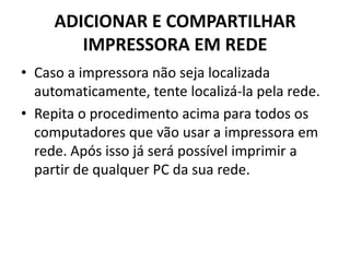 ADICIONAR E COMPARTILHAR
IMPRESSORA EM REDE
• Caso a impressora não seja localizada
automaticamente, tente localizá-la pela rede.
• Repita o procedimento acima para todos os
computadores que vão usar a impressora em
rede. Após isso já será possível imprimir a
partir de qualquer PC da sua rede.
 