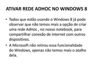 ATIVAR REDE ADHOC NO WINDOWS 8
• Todos que estão usando o Windows 8 já pode
observar que não temos mais a opção de criar
uma rede AdHoc , no nosso notebook, para
compartilhar conexão de internet com outros
dispositivos.
• A Microsoft não retirou essa funcionalidade
do Windows, apenas não temos mais o atalho
dela.
 