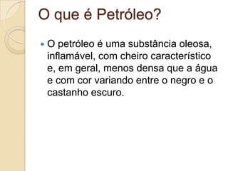 O que é Petróleo?
 O petróleo é uma substância oleosa,
inflamável, com cheiro característico
e, em geral, menos densa que a água
e com cor variando entre o negro e o
castanho escuro.
 