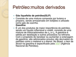 Petróleo:muitos derivados
 Gás liquefeito de petróleo(GLP)
 Consiste de uma mistura composta por butano e
propano, sendo armazenado em botijões e utilizado
como gás de cozinha.
Gasolina
 É um dos produtos de maior importância do petróleo,
sendo um líquido inflamável e volátil, consiste de uma
mistura de hidrocarbonetos de c5 a c9. A gasolina é
obtida por destilação e outros processos na refinaria.
Com o propósito de baratear ou aumentar a octanagem
da gasolina, são adicionados proutos não devivados do
petróleo como o metanol e o etanol. No Brasil, o teor de
álcool na gasolina é especificado pela ANP (Agência
Nacional de Petróleo).
 