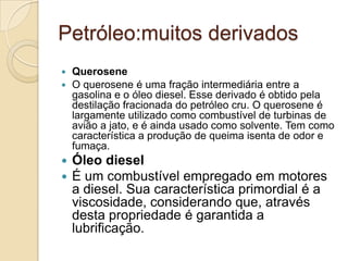 Petróleo:muitos derivados
 Querosene
 O querosene é uma fração intermediária entre a
gasolina e o óleo diesel. Esse derivado é obtido pela
destilação fracionada do petróleo cru. O querosene é
largamente utilizado como combustível de turbinas de
avião a jato, e é ainda usado como solvente. Tem como
característica a produção de queima isenta de odor e
fumaça.
 Óleo diesel
 É um combustível empregado em motores
a diesel. Sua característica primordial é a
viscosidade, considerando que, através
desta propriedade é garantida a
lubrificação.
 