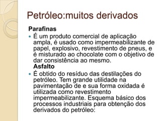 Petróleo:muitos derivados
Parafinas
 É um produto comercial de aplicação
ampla, é usado como impermeabilizante de
papel, explosivo, revestimento de pneus, e
é misturado ao chocolate com o objetivo de
dar consistência ao mesmo.
Asfalto
 É obtido do resíduo das destilações do
petróleo. Tem grande utilidade na
pavimentação de e sua forma oxidada é
utilizada como revestimento
impermeabilizante. Esquema básico dos
processos industriais para obtenção dos
derivados do petróleo:
 