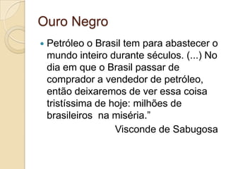 Ouro Negro
 Petróleo o Brasil tem para abastecer o
mundo inteiro durante séculos. (...) No
dia em que o Brasil passar de
comprador a vendedor de petróleo,
então deixaremos de ver essa coisa
tristíssima de hoje: milhões de
brasileiros na miséria.”
Visconde de Sabugosa
 