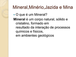 Mineral,Minério,Jazida e Mina
 O que é um Mineral?
Mineral é um corpo natural, sólido e
cristalino, formado em
resultado da interação de processos
químicos e físicos,
em ambientes geológicos
 