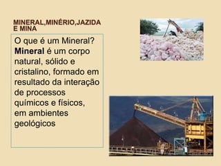 MINERAL,MINÉRIO,JAZIDA
E MINA
O que é um Mineral?
Mineral é um corpo
natural, sólido e
cristalino, formado em
resultado da interação
de processos
químicos e físicos,
em ambientes
geológicos
 