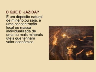 O QUE É JAZIDA?
É um deposito natural
de minério,ou seja, é
uma concentração
local ou massa
individualizada de
uma ou mais minerais
úteis que tenham
valor econômico.
 