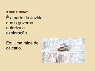 O QUE É MINA?
È a parte da Jazida
que o governo
autoriza a
exploração.
Ex; Uma mina de
calcário.
 