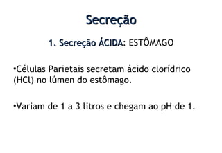 SecreçãoSecreção
1. Secreção ÁCIDA1. Secreção ÁCIDA: ESTÔMAGO
•Células Parietais secretam ácido clorídrico
(HCl) no lúmen do estômago.
•Variam de 1 a 3 litros e chegam ao pH de 1.
 