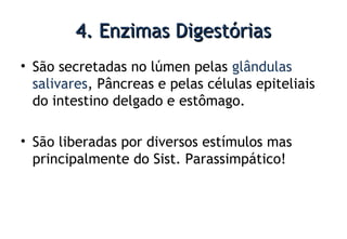 4. Enzimas Digestórias4. Enzimas Digestórias
• São secretadas no lúmen pelas glândulas
salivares, Pâncreas e pelas células epiteliais
do intestino delgado e estômago.
• São liberadas por diversos estímulos mas
principalmente do Sist. Parassimpático!
 