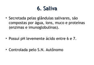 6. Saliva6. Saliva
• Secretada pelas glândulas salivares, são
compostas por água, íons, muco e proteínas
(enzimas e imunoglobulinas).
• Possui pH levemente ácido entre 6 e 7.
• Controlada pelo S.N. Autônomo
 