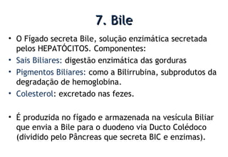 7. Bile7. Bile
• O Fígado secreta Bile, solução enzimática secretada
pelos HEPATÓCITOS. Componentes:
• Sais Biliares: digestão enzimática das gorduras
• Pigmentos Biliares: como a Bilirrubina, subprodutos da
degradação de hemoglobina.
• Colesterol: excretado nas fezes.
• É produzida no fígado e armazenada na vesícula Biliar
que envia a Bile para o duodeno via Ducto Colédoco
(dividido pelo Pâncreas que secreta BIC e enzimas).
 